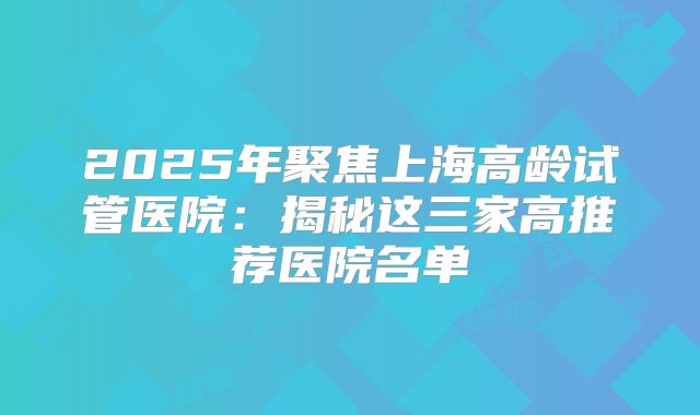 2025年聚焦上海高龄试管医院：揭秘这三家高推荐医院名单