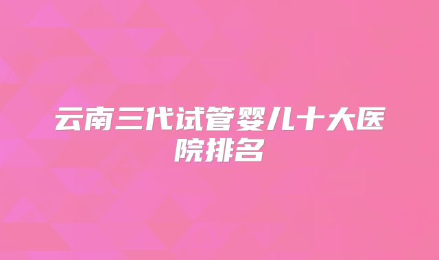 云南三代试管婴儿十大医院排名