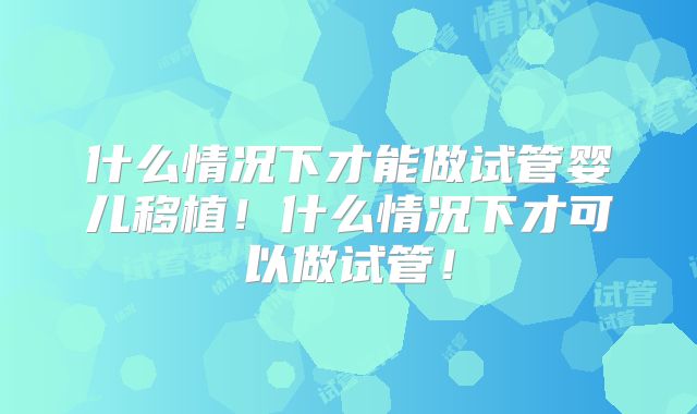 什么情况下才能做试管婴儿移植！什么情况下才可以做试管！