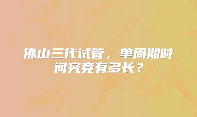 佛山三代试管，单周期时间究竟有多长？