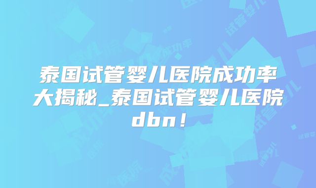 泰国试管婴儿医院成功率大揭秘_泰国试管婴儿医院dbn！