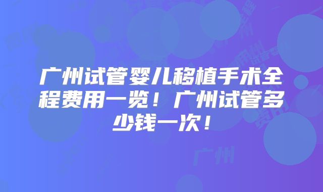 广州试管婴儿移植手术全程费用一览！广州试管多少钱一次！