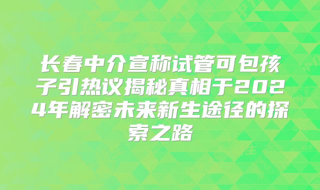 长春中介宣称试管可包孩子引热议揭秘真相于2024年解密未来新生途径的探索之路