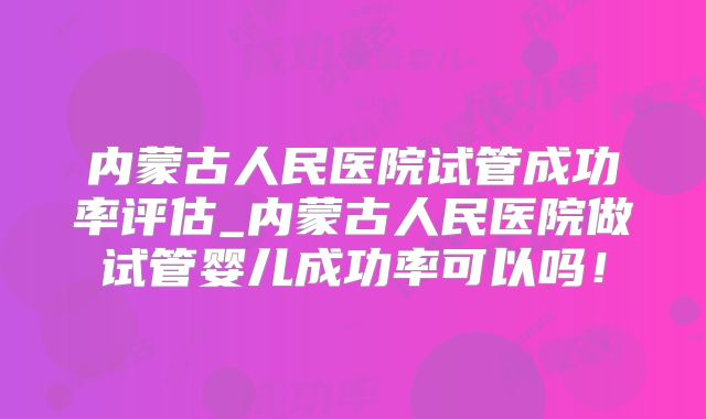 内蒙古人民医院试管成功率评估_内蒙古人民医院做试管婴儿成功率可以吗！