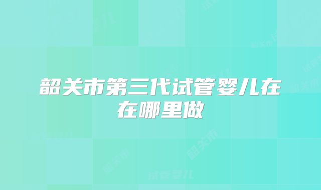韶关市第三代试管婴儿在在哪里做