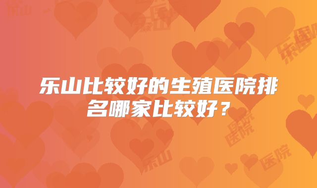 乐山比较好的生殖医院排名哪家比较好？