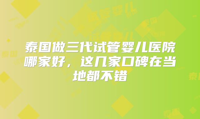 泰国做三代试管婴儿医院哪家好，这几家口碑在当地都不错