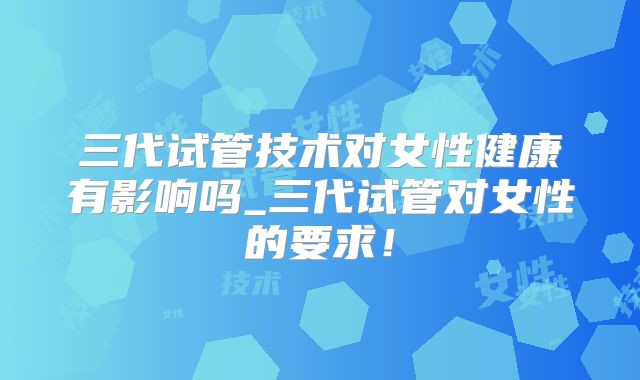 三代试管技术对女性健康有影响吗_三代试管对女性的要求！