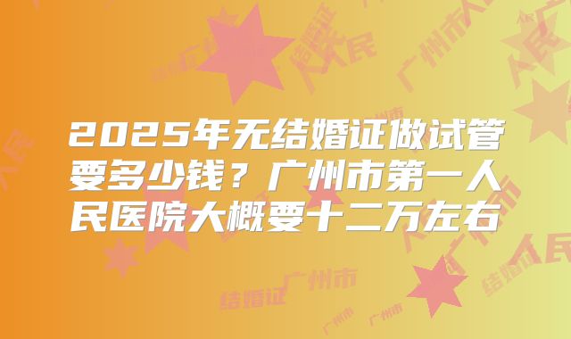 2025年无结婚证做试管要多少钱？广州市第一人民医院大概要十二万左右