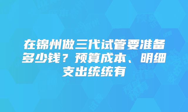 在锦州做三代试管要准备多少钱？预算成本、明细支出统统有