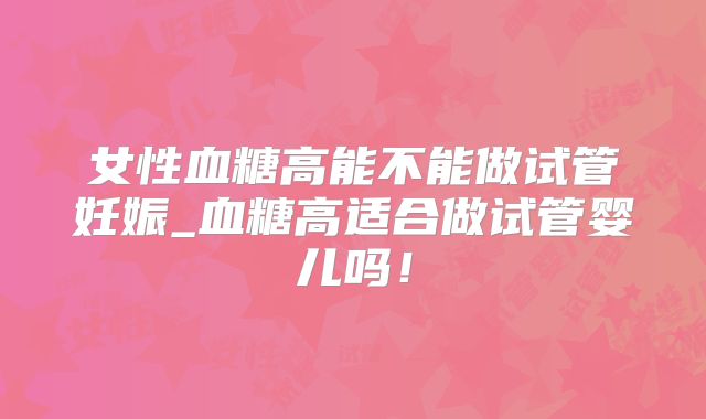 女性血糖高能不能做试管妊娠_血糖高适合做试管婴儿吗！