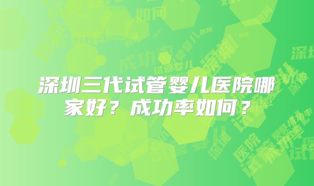 深圳三代试管婴儿医院哪家好?成功率如何?