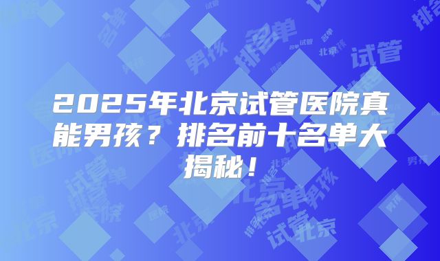 2025年北京试管医院真能男孩？排名前十名单大揭秘！