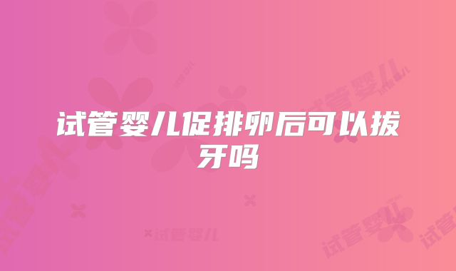 试管婴儿促排卵后可以拔牙吗