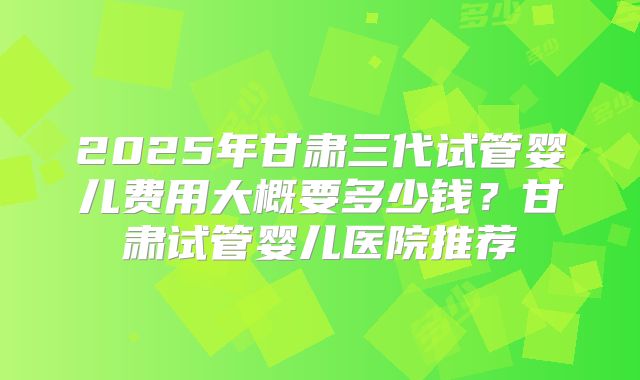 2025年甘肃三代试管婴儿费用大概要多少钱？甘肃试管婴儿医院推荐