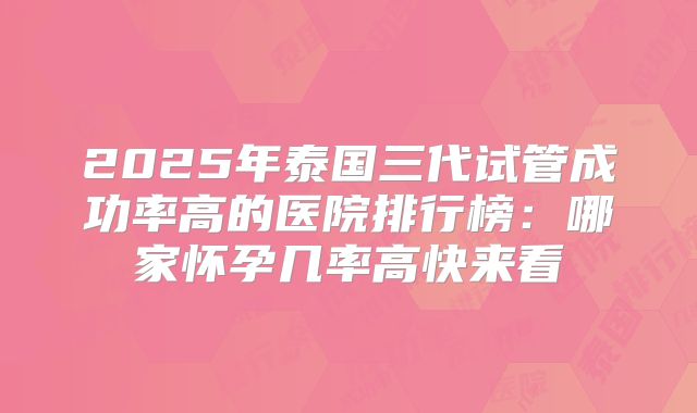 2025年泰国三代试管成功率高的医院排行榜:哪家怀孕几率高快来看