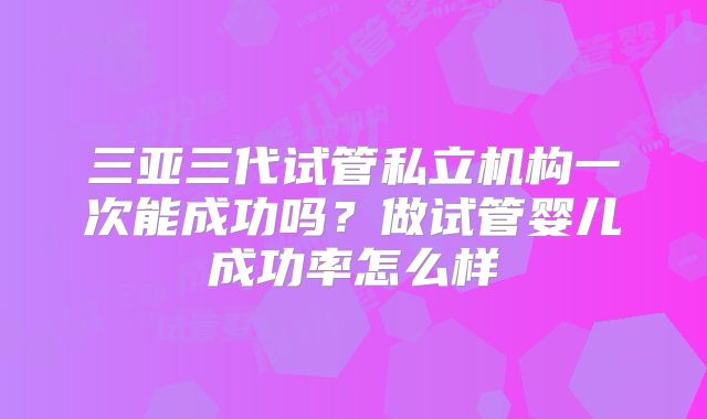 三亚三代试管私立机构一次能成功吗？做试管婴儿成功率怎么样