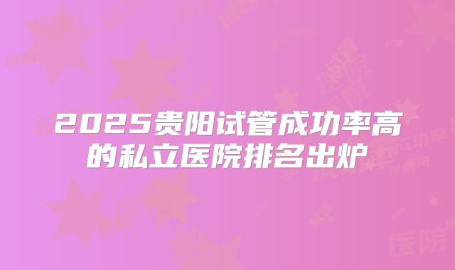 2025贵阳试管成功率高的私立医院排名出炉