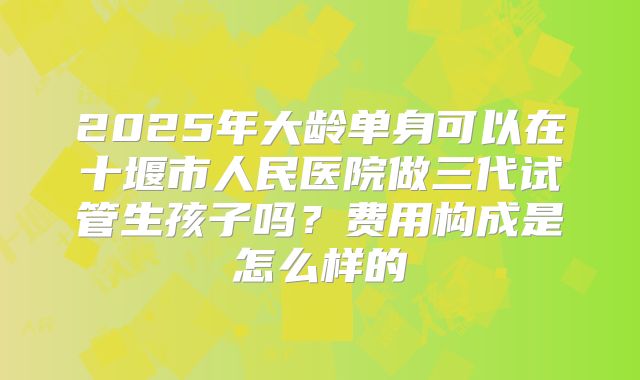 2025年大龄单身可以在十堰市人民医院做三代试管生孩子吗？费用构成是怎么样的
