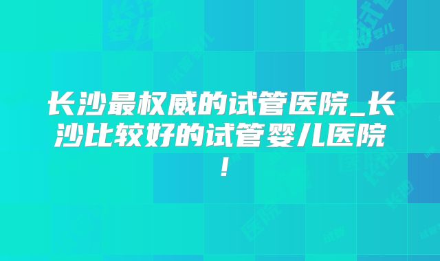 长沙最权威的试管医院_长沙比较好的试管婴儿医院！