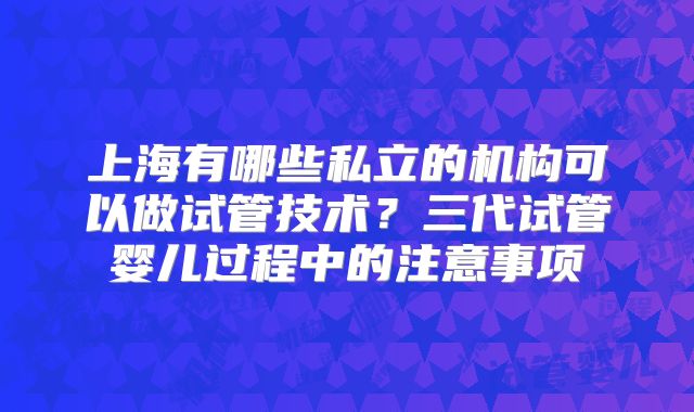 上海有哪些私立的机构可以做试管技术？三代试管婴儿过程中的注意事项