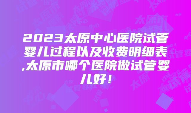 2023太原中心医院试管婴儿过程以及收费明细表,太原市哪个医院做试管婴儿好！