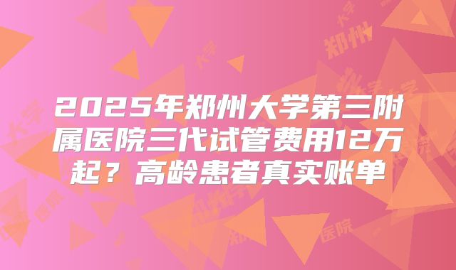 2025年郑州大学第三附属医院三代试管费用12万起？高龄患者真实账单