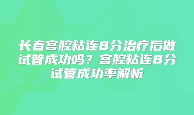 长春宫腔粘连8分治疗后做试管成功吗?宫腔粘连8分试管成功率解析