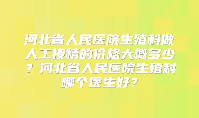 河北省人民医院生殖科做人工授精的价格大概多少?河北省人民医院生殖科哪个医生好?