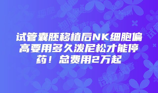 试管囊胚移植后NK细胞偏高要用多久泼尼松才能停药！总费用2万起
