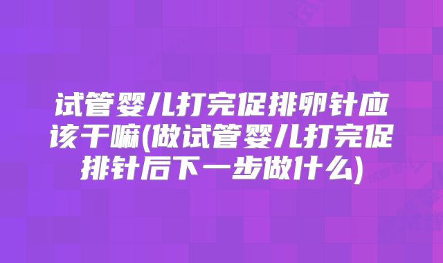试管婴儿打完促排卵针应该干嘛(做试管婴儿打完促排针后下一步做什么)