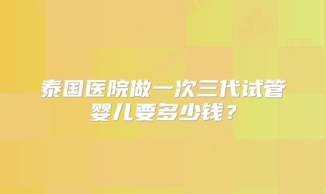 泰国医院做一次三代试管婴儿要多少钱？