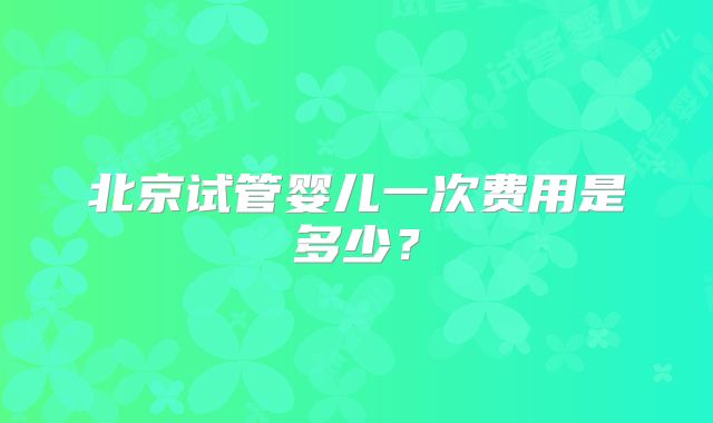 北京试管婴儿一次费用是多少？