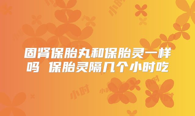 固肾保胎丸和保胎灵一样吗 保胎灵隔几个小时吃