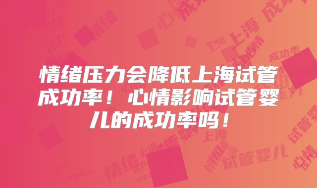 情绪压力会降低上海试管成功率！心情影响试管婴儿的成功率吗！