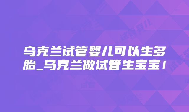 乌克兰试管婴儿可以生多胎_乌克兰做试管生宝宝！