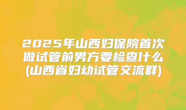 2025年山西妇保院首次做试管前男方要检查什么(山西省妇幼试管交流群)