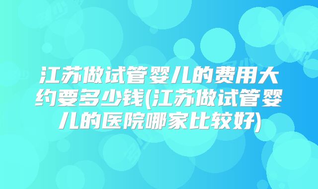 江苏做试管婴儿的费用大约要多少钱(江苏做试管婴儿的医院哪家比较好)