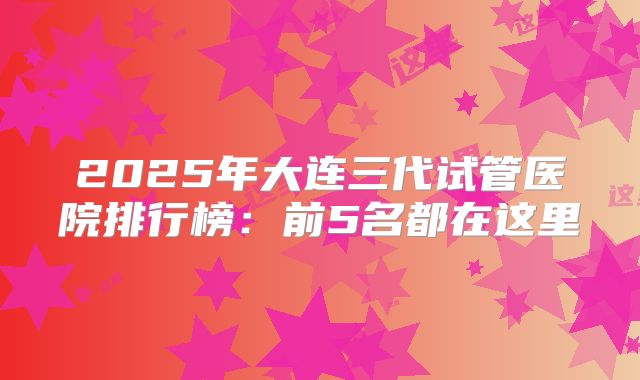 2025年大连三代试管医院排行榜:前5名都在这里