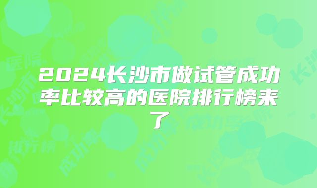 2024长沙市做试管成功率比较高的医院排行榜来了