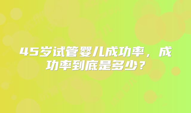 45岁试管婴儿成功率,成功率到底是多少?