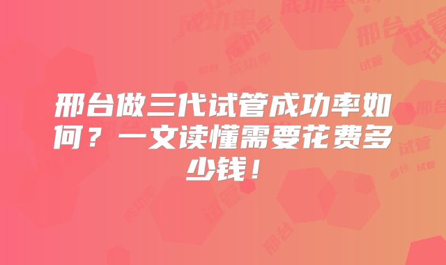 邢台做三代试管成功率如何？一文读懂需要花费多少钱！