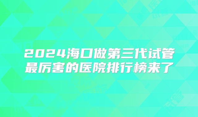 2024海口做第三代试管最厉害的医院排行榜来了