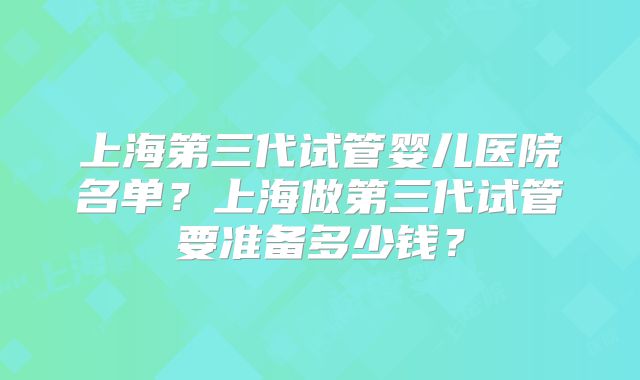 上海第三代试管婴儿医院名单？上海做第三代试管要准备多少钱？
