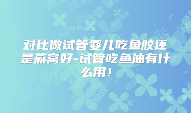 对比做试管婴儿吃鱼胶还是燕窝好-试管吃鱼油有什么用！