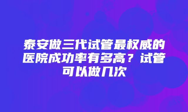 泰安做三代试管最权威的医院成功率有多高？试管可以做几次