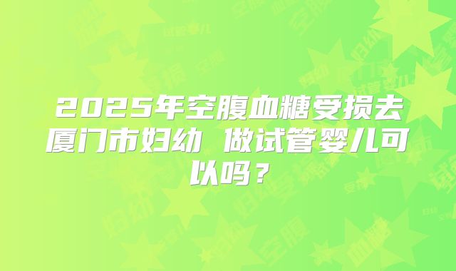 2025年空腹血糖受损去厦门市妇幼 做试管婴儿可以吗？