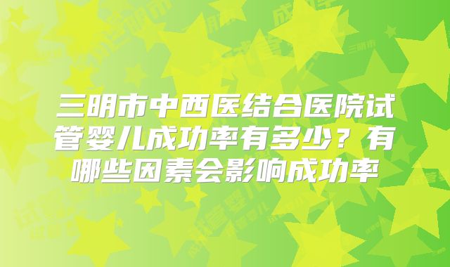 三明市中西医结合医院试管婴儿成功率有多少？有哪些因素会影响成功率