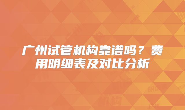 广州试管机构靠谱吗？费用明细表及对比分析