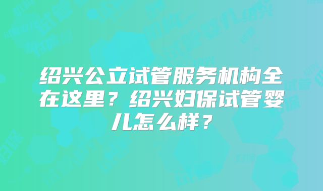 绍兴公立试管服务机构全在这里？绍兴妇保试管婴儿怎么样？